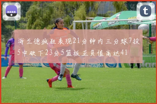 海兰德疯狂表现21分钟内三分球7投5中砍下23分5篮板正负值高达41