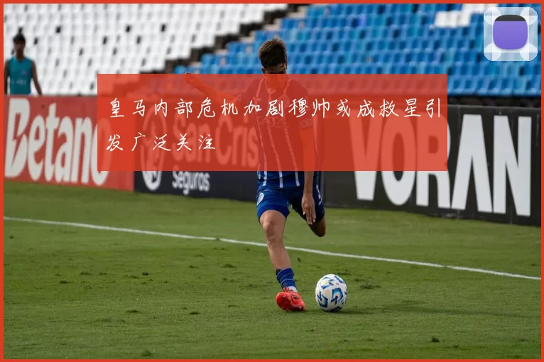 皇马内部危机加剧穆帅或成救星引发广泛关注