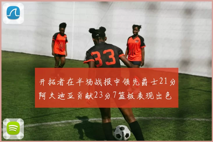 开拓者在半场战报中领先爵士21分阿夫迪亚贡献23分7篮板表现出色