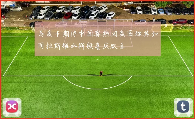 乌度卡期待中国赛热闹氛围称其如同拉斯维加斯般喜庆欢乐