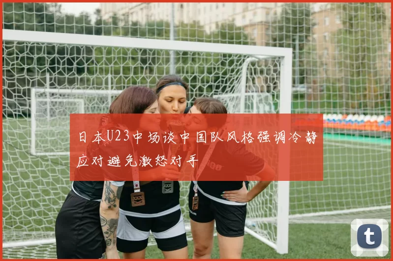 日本U23中场谈中国队风格强调冷静应对避免激怒对手