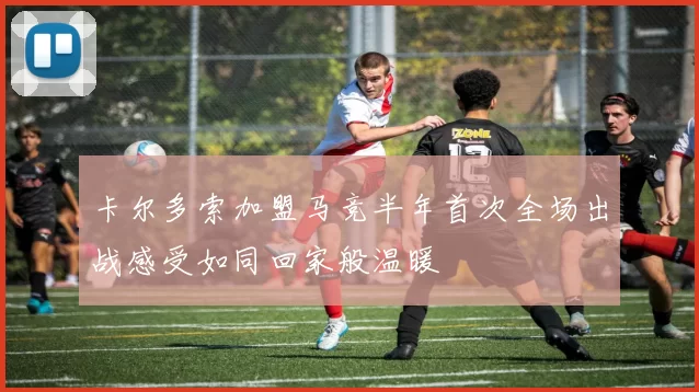 卡尔多索加盟马竞半年首次全场出战感受如同回家般温暖